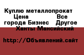 Куплю металлопрокат › Цена ­ 800 000 - Все города Бизнес » Другое   . Ханты-Мансийский